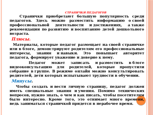   Странички педагогов    Странички приобретают большую популярность среди педагогов. Здесь можно разместить информацию о своей профессиональной деятельности и достижениях, а также рекомендации по развитию и воспитанию детей дошкольного возраста.  Плюсы.   Материалы, которые педагог размещает на своей страничке или в блоге, демонстрируют родителям его профессиональные интересы, знания и навыки. Это повышает авторитет педагога, формирует уважение и доверие к нему.  Педагог может записать и разместить в блоге видеоконсультацию для родителей, которые пропустили собрание в группе. В режиме онлайн можно консультировать родителей, дети которых испытывают трудности в обучении.  Минусы .   Чтобы создать и вести личную страницу, педагог должен иметь специальные знания и умения. Помимо технических вопросов, нужно знать, о чем и как писать, чтобы посетителям было интересно. Кроме того, это отнимает много времени, ведь заниматься страничкой придется в нерабочее время.  