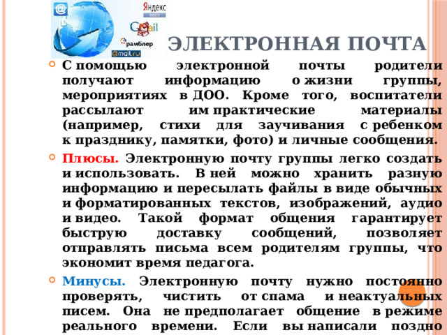   Электронная почта С помощью электронной почты родители получают информацию о жизни группы, мероприятиях в ДОО. Кроме того, воспитатели рассылают им практические материалы (например, стихи для заучивания с ребенком к празднику, памятки, фото) и личные сообщения. Плюсы. Электронную почту группы легко создать и использовать. В ней можно хранить разную информацию и пересылать файлы в виде обычных и форматированных текстов, изображений, аудио и видео. Такой формат общения гарантирует быструю доставку сообщений, позволяет отправлять письма всем родителям группы, что экономит время педагога. Минусы. Электронную почту нужно постоянно проверять, чистить от спама и неактуальных писем. Она не предполагает общение в режиме реального времени. Если вы написали поздно вечером, то родитель, скорее всего, ответит с задержкой. Кроме того, он может долгое время не проверять ящик, а потом нечаянно удалить ваше письмо вместе со спамом или сменить адрес электронной почты и не предупредить. 