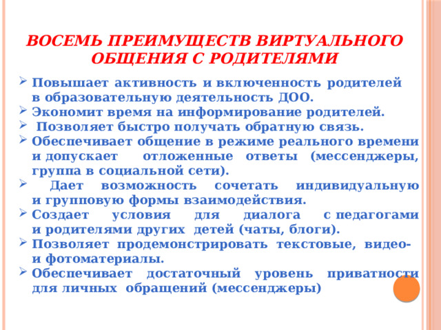 Восемь преимуществ виртуального общения с родителями Повышает активность и включенность родителей в образовательную деятельность ДОО. Экономит время на информирование родителей.  Позволяет быстро получать обратную связь. Обеспечивает общение в режиме реального времени и допускает отложенные ответы (мессенджеры, группа в социальной сети).  Дает возможность сочетать индивидуальную и групповую формы взаимодействия. Создает условия для диалога с педагогами и родителями других детей (чаты, блоги). Позволяет продемонстрировать текстовые, видео- и фотоматериалы. Обеспечивает достаточный уровень приватности для личных обращений (мессенджеры) 