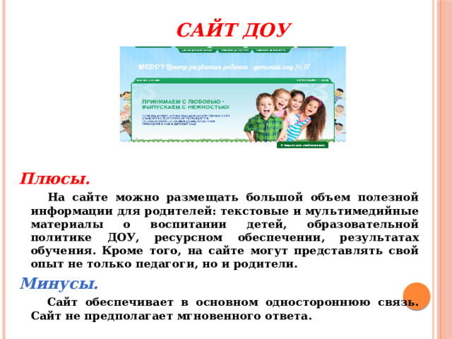  Сайт ДОУ Плюсы.   На сайте можно размещать большой объем полезной информации для родителей: текстовые и мультимедийные материалы о воспитании детей, образовательной политике ДОУ, ресурсном обеспечении, результатах обучения. Кроме того, на сайте могут представлять свой опыт не только педагоги, но и родители. Минусы.   Сайт обеспечивает в основном одностороннюю связь. Сайт не предполагает мгновенного ответа. 