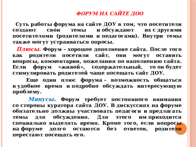   Форум на сайте ДОО    Суть работы форума на сайте ДОУ в том, что посетители создают свои темы и обсуждают их с другими посетителями (родителями и педагогами). Внутри темы также могут устраиваться опросы.  Плюсы.  Форум – хорошее дополнение сайта. После того как родители посетили сайт, они могут оставить вопросы, комментарии, пожелания по наполнению сайта. Если форум «живой», содержательный, то он будет стимулировать родителей чаще посещать сайт ДОУ.  Еще один плюс форума – возможность общаться в удобное время и подробно обсуждать интересующую проблему.  Минусы . Форум требует постоянного внимания со стороны куратора сайта ДОУ. В дискуссиях на форуме обязательно должны участвовать педагоги и предлагать темы для обсуждения. Для этого им приходится специально выделять время. Кроме того, если вопросы на форуме долго остаются без ответов, родители перестают посещать его. 