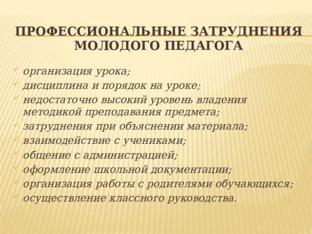 Профессиональные затруднения молодого педагога организация урока; дисциплина и порядок на уроке; недостаточно высокий уровень владения методикой преподавания предмета; затруднения при объяснении материала; взаимодействие с учениками; общение с администрацией; оформление школьной документации; организация работы с родителями обучающихся; осуществление классного руководства.   