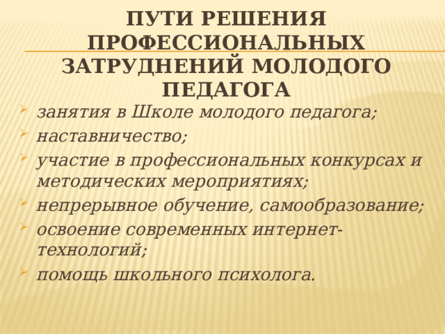 Пути решения профессиональных затруднений молодого педагога занятия в Школе молодого педагога; наставничество; участие в профессиональных конкурсах и методических мероприятиях; непрерывное обучение, самообразование; освоение современных интернет-технологий; помощь школьного психолога.  