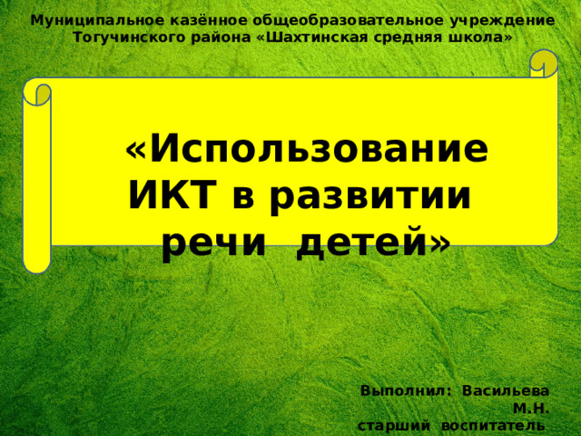 Муниципальное казённое общеобразовательное учреждение Тогучинского района «Шахтинская средняя школа» «Использование ИКТ в развитии речи детей» Выполнил: Васильева М.Н. старший воспитатель 
