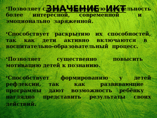 ЗНАЧЕНИЕ ИКТ Позволяет сделать совместную деятельность более интересной, современной и эмоционально заряженной.  Способствует раскрытию их способностей, так как дети активно включаются в воспитательно-образовательный процесс.  Позволяет существенно повысить мотивацию детей к познанию.  Способствует формированию у детей рефлексии, так как развивающие программы дают возможность ребёнку наглядно представить результаты своих действий . 