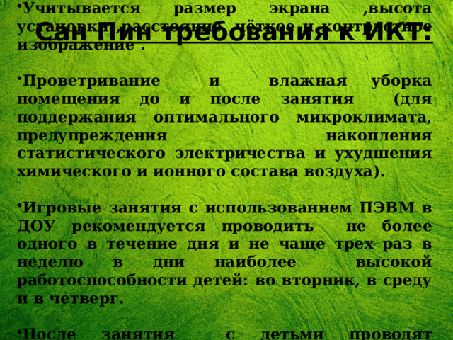 Учитывается размер экрана ,высота установки ,расстояние ,чёткое и контрастное изображение .  Проветривание и влажная уборка помещения до и после занятия (для поддержания оптимального микроклимата, предупреждения накопления статистического электричества и ухудшения химического и ионного состава воздуха).  Игровые занятия с использованием ПЭВМ в ДОУ рекомендуется проводить не более одного в течение дня и не чаще трех раз в неделю в дни наиболее высокой работоспособности детей: во вторник, в среду и в четверг.  После занятия с детьми проводят гимнастику для глаз.  Сан Пин требования к ИКТ: 