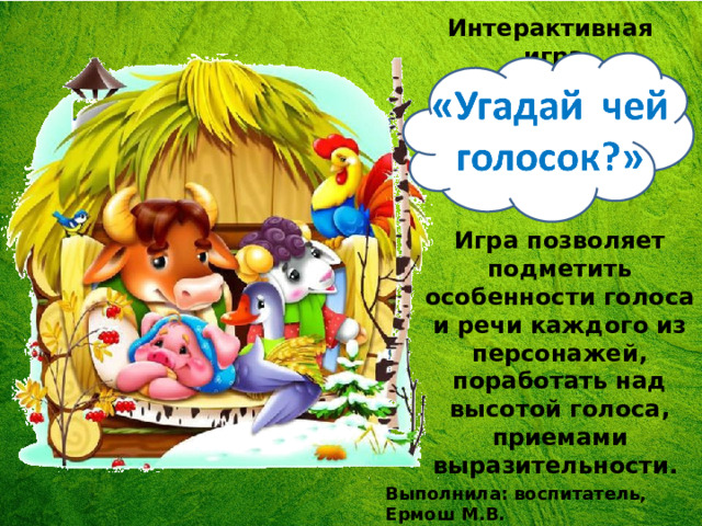 Интерактивная игра Игра позволяет подметить особенности голоса и речи каждого из персонажей, поработать над высотой голоса, приемами выразительности. Выполнила: воспитатель, Ермош М.В. 