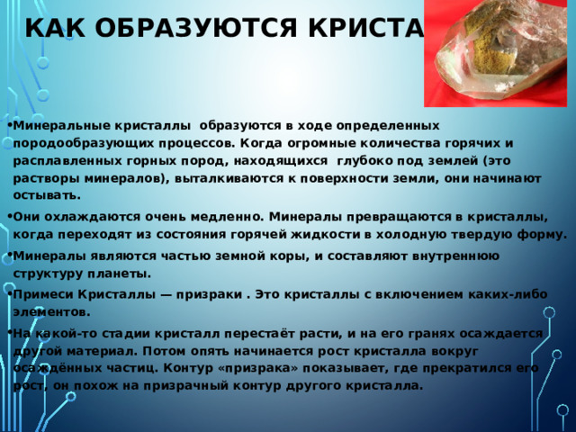 Как образуются кристаллы . Кристаллы – это не только алмазы, аметисты, изумруды, сапфиры и прочие драгоценные и полудрагоценные камни. Помимо этих известных кристаллов в природе существует множество других веществ, имеющих кристаллическое строение. Самым распространенным веществом, обладающим способностью образовывать кристаллы, является обычная вода. Как выглядят кристаллы воды, это -льдинки и снежинки. Помимо воды кристаллы могут образовывать многие металлы, например, медь и железо; соли (медный купорос, натриевая селитра, алюминиевые и хромовые квасцы и т. д.) или оксиды, например, диоксид кремния -это горный хрусталь. 