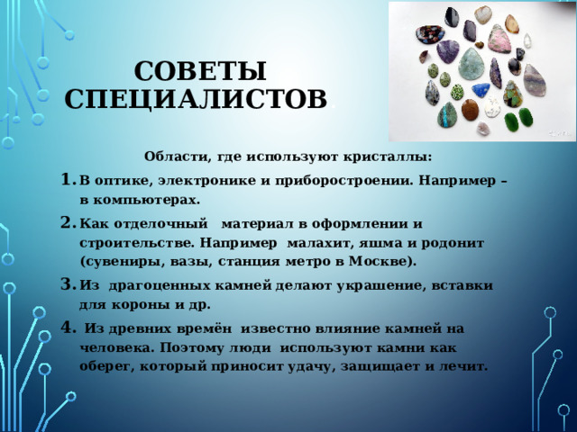 Как образуются кристаллы . Минеральные кристаллы  образуются в ходе определенных породообразующих процессов. Когда огромные количества горячих и расплавленных горных пород, находящихся глубоко под землей (это растворы минералов), выталкиваются к поверхности земли, они начинают остывать. Они охлаждаются очень медленно. Минералы превращаются в кристаллы, когда переходят из состояния горячей жидкости в холодную твердую форму. Минералы являются частью земной коры, и составляют внутреннюю структуру планеты. Примеси Кристаллы — призраки . Это кристаллы с включением каких-либо элементов. На какой-то стадии кристалл перестаёт расти, и на его гранях осаждается другой материал. Потом опять начинается рост кристалла вокруг осаждённых частиц. Контур «призрака» показывает, где прекратился его рост, он похож на призрачный контур другого кристалла. 