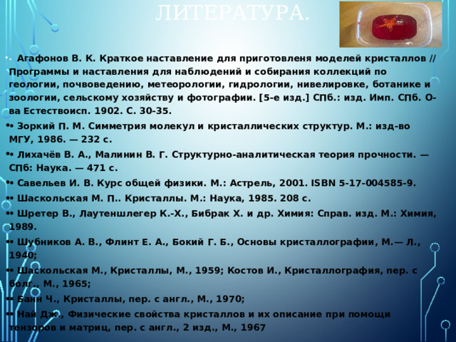 ЛИТЕРАТУРА. •  Агафонов В. К. Краткое наставление для приготовленя моделей кристаллов // Программы и наставления для наблюдений и собирания коллекций по геологии, почвоведению, метеорологии, гидрологии, нивелировке, ботанике и зоологии, сельскому хозяйству и фотографии. [5-е изд.] СПб.: изд. Имп. СПб. О-ва Естествоисп. 1902. С. 30-35. •  Зоркий П. М. Симметрия молекул и кристаллических структур. М.: изд-во МГУ, 1986. — 232 с. •  Лихачёв В. А., Малинин В. Г. Структурно-аналитическая теория прочности. — СПб: Наука. — 471 с. •  Савельев И. В. Курс общей физики. М.: Астрель, 2001. ISBN 5-17-004585-9. •  Шаскольская М. П.. Кристаллы. М.: Наука, 1985. 208 с. •  Шретер В., Лаутеншлегер К.-Х., Бибрак Х. и др. Химия: Справ. изд. М.: Химия, 1989. •  Шубников А. В., Флинт Е. А., Бокий Г. Б., Основы кристаллографии, М.— Л., 1940; •  Шаскольская М., Кристаллы, М., 1959; Костов И., Кристаллография, пер. с болг., М., 1965; •  Банн Ч., Кристаллы, пер. с англ., М., 1970; •  Най Дж., Физические свойства кристаллов и их описание при помощи тензоров и матриц, пер. с англ., 2 изд., М., 1967 