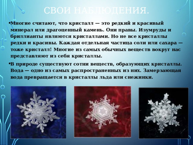 Свои наблюдения. Многие считают, что кристалл — это редкий и красивый минерал или драгоценный камень. Они правы. Изумруды и бриллианты являются кристаллами. Но не все кристаллы редки и красивы. Каждая отдельная частица соли или сахара — тоже кристалл! Многие из самых обычных веществ вокруг нас представляют из себя кристаллы. В природе существуют сотни веществ, образующих кристаллы. Вода — одно из самых распространенных из них. Замерзающая вода превращается в кристаллы льда или снежинки. 