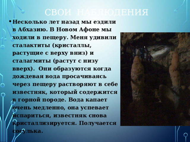 Свои наблюдения Несколько лет назад мы ездили в Абхазию. В Новом Афоне мы ходили в пещеру. Меня удивили сталактиты (кристаллы, растущие с верху вниз) и сталагмиты (растут с низу вверх). Они образуются когда дождевая вода просачиваясь через пещеру растворяют в себе известняк, который содержится в горной породе. Вода капает очень медленно, она успевает испариться, известняк снова кристаллизируется. Получается сосулька. 