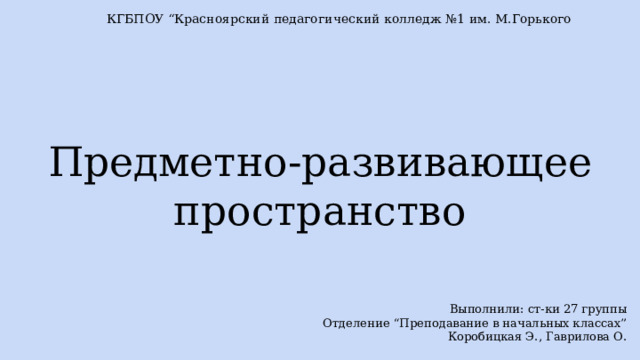 КГБПОУ “Красноярский педагогический колледж №1 им. М.Горького Предметно-развивающее пространство Выполнили: ст-ки 27 группы Отделение “Преподавание в начальных классах” Коробицкая Э., Гаврилова О. 