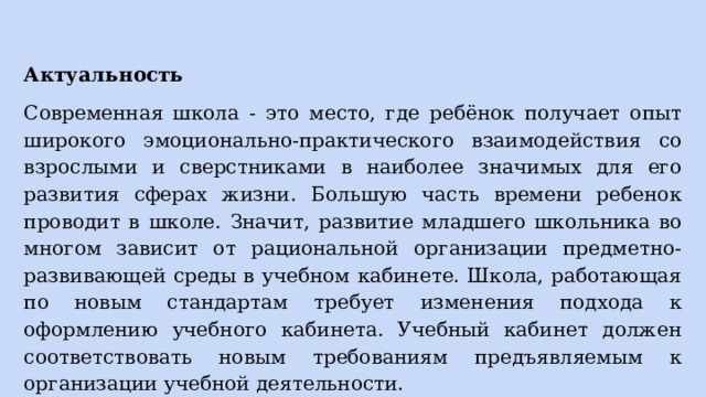 Актуальность Современная школа - это место, где ребёнок получает опыт широкого эмоционально-практического взаимодействия со взрослыми и сверстниками в наиболее значимых для его развития сферах жизни. Большую часть времени ребенок проводит в школе. Значит, развитие младшего школьника во многом зависит от рациональной организации предметно-развивающей среды в учебном кабинете. Школа, работающая по новым стандартам требует изменения подхода к оформлению учебного кабинета. Учебный кабинет должен соответствовать новым требованиям предъявляемым к организации учебной деятельности. 