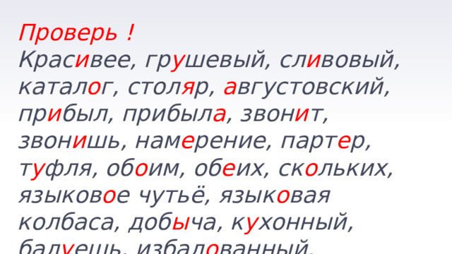 Проверь ! Крас и вее, гр у шевый, сл и вовый, катал о г, стол я р, а вгустовский, пр и был, прибыл а , звон и т, звон и шь, нам е рение, парт е р, т у фля, об о им, об е их, ск о льких, языков о е чутьё, язык о вая колбаса, доб ы ча, к у хонный, бал у ешь, избал о ванный. 
