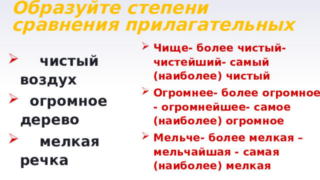Образуйте степени сравнения прилагательных Чище- более чистый-чистейший- самый (наиболее) чистый Огромнее- более огромное - огромнейшее- самое (наиболее) огромное Мельче- более мелкая – мельчайшая - самая (наиболее) мелкая  чистый воздух  огромное дерево  мелкая речка 