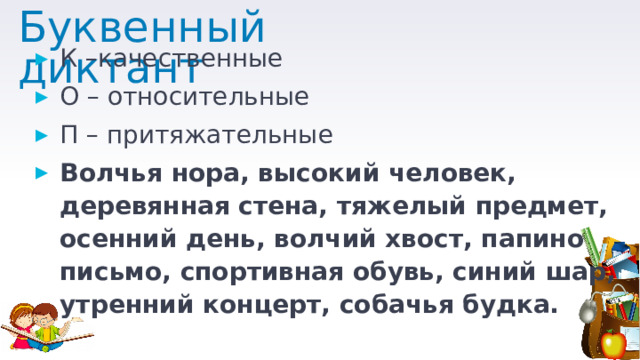 Буквенный диктант К –качественные О – относительные П – притяжательные Волчья нора, высокий человек, деревянная стена, тяжелый предмет, осенний день, волчий хвост, папино письмо, спортивная обувь, синий шар, утренний концерт, собачья будка. 