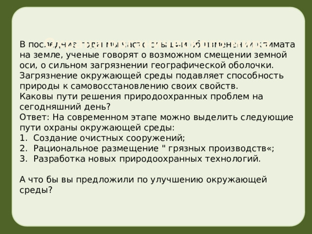 Охрана органического мира В последние годы мы часто слышим об изменении климата на земле, ученые говорят о возможном смещении земной оси, о сильном загрязнении географической оболочки. Загрязнение окружающей среды подавляет способность природы к самовосстановлению своих свойств. Каковы пути решения природоохранных проблем на сегодняшний день? Ответ: На современном этапе можно выделить следующие пути охраны окружающей среды: 1.  Создание очистных сооружений; 2.  Рациональное размещение 