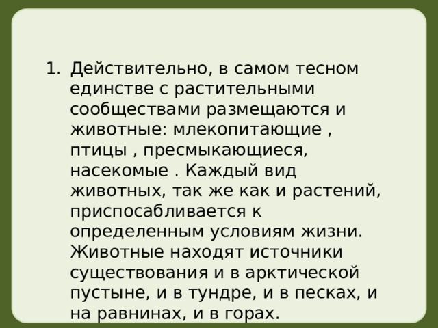 Действительно, в самом тесном единстве с растительными сообществами размещаются и животные: млекопитающие , птицы , пресмыкающиеся, насекомые . Каждый вид животных, так же как и растений, приспосабливается к определенным условиям жизни. Животные находят источники существования и в арктической пустыне, и в тундре, и в песках, и на равнинах, и в горах. 