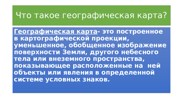 Что такое географическая карта? Географическая карта - это построенное в картографической проекции, уменьшенное, обобщенное изображение поверхности Земли, другого небесного тела или внеземного пространства, показывающее расположенные на ней объекты или явления в определенной системе условных знаков. 