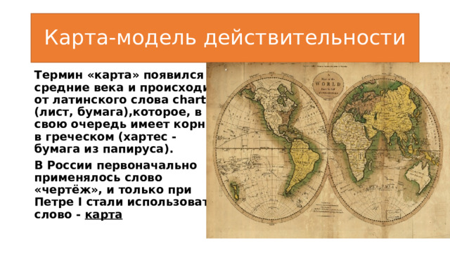 Карта-модель действительности Термин «карта» появился в средние века и происходит от латинского слова charta (лист, бумага),которое, в свою очередь имеет корни в греческом (хартес -бумага из папируса). В России первоначально применялось слово «чертёж», и только при Петре I стали использовать слово - карта 