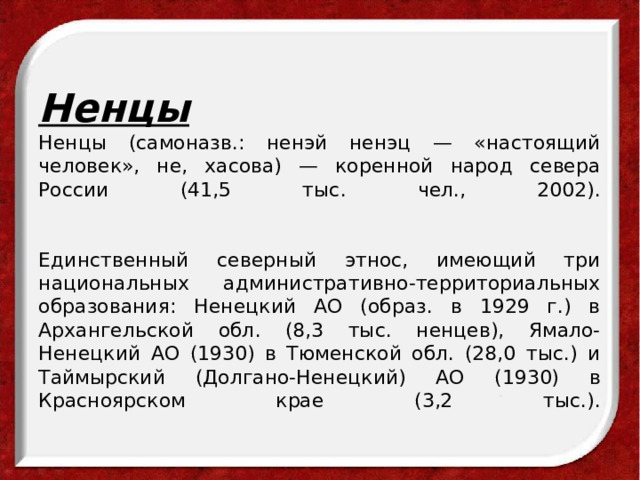 Ненцы  Ненцы (самоназв.: ненэй ненэц — «настоящий человек», не, хасова) — коренной народ севера России (41,5 тыс. чел., 2002).    Единственный северный этнос, имеющий три национальных административно-территориальных образования: Ненецкий АО (образ. в 1929 г.) в Архангельской обл. (8,3 тыс. ненцев), Ямало-Ненецкий АО (1930) в Тюменской обл. (28,0 тыс.) и Таймырский (Долгано-Ненецкий) АО (1930) в Красноярском крае (3,2 тыс.).   