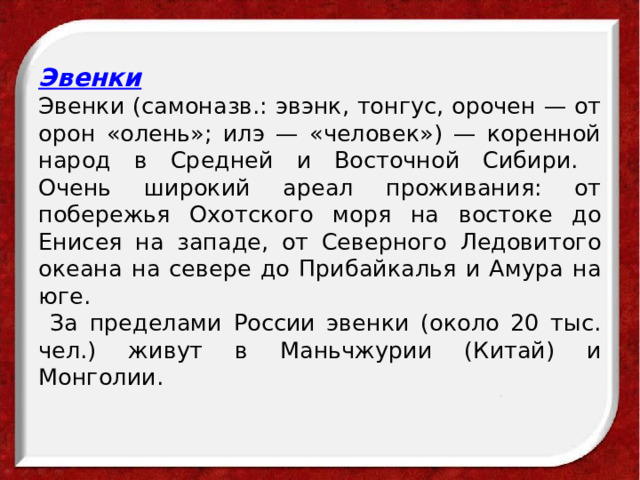  Эвенки  Эвенки (самоназв.: эвэнк, тонгус, орочен — от орон «олень»; илэ — «человек») — коренной народ в Средней и Восточной Сибири.  Очень широкий ареал проживания: от побережья Охотского моря на востоке до Енисея на западе, от Северного Ледовитого океана на севере до Прибайкалья и Амура на юге.  За пределами России эвенки (около 20 тыс. чел.) живут в Маньчжурии (Китай) и Монголии.   