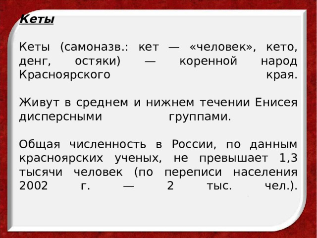 Кеты   Кеты (самоназв.: кет — «человек», кето, денг, остяки) — коренной народ Красноярского края.    Живут в среднем и нижнем течении Енисея дисперсными группами.   Общая численность в России, по данным красноярских ученых, не превышает 1,3 тысячи человек (по переписи населения 2002 г. — 2 тыс. чел.).    