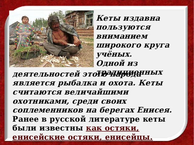 Кеты издавна пользуются вниманием широкого круга учёных. Одной из традиционных деятельностей этого народа является рыбалка и охота. Кеты считаются величайшими охотниками, среди своих соплеменников на берегах Енисея. Ранее в русской литературе кеты были известны как остяки, енисейские остяки, енисейцы. 