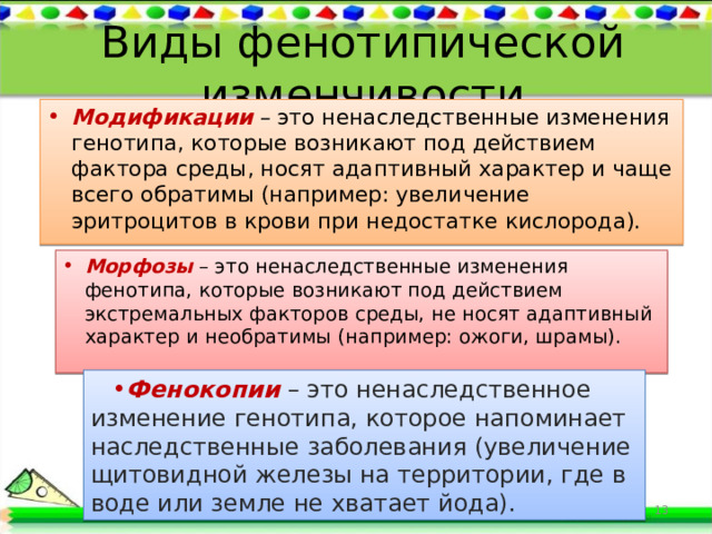 Виды фенотипической изменчивости Модификации  – это ненаследственные изменения генотипа, которые возникают под действием фактора среды, носят адаптивный характер и чаще всего обратимы (например: увеличение эритроцитов в крови при недостатке кислорода). Морфозы – это ненаследственные изменения фенотипа, которые возникают под действием экстремальных факторов среды, не носят адаптивный характер и необратимы (например: ожоги, шрамы). Фенокопии  – это ненаследственное изменение генотипа, которое напоминает наследственные заболевания (увеличение щитовидной железы на территории, где в воде или земле не хватает йода).  
