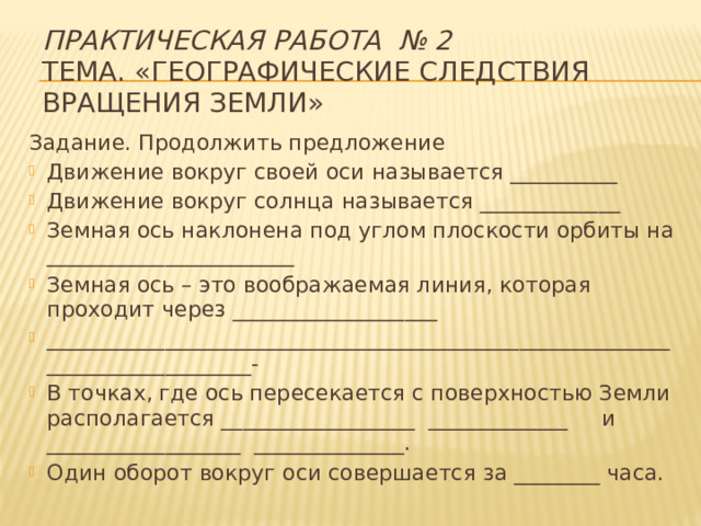 Практическая работа № 2   Тема. «Географические следствия вращения Земли»   Задание. Продолжить предложение Движение вокруг своей оси называется __________ Движение вокруг солнца называется _____________ Земная ось наклонена под углом плоскости орбиты на _______________________ Земная ось – это воображаемая линия, которая проходит через ___________________ _____________________________________________________________________________- В точках, где ось пересекается с поверхностью Земли располагается __________________ _____________ и __________________ ______________. Один оборот вокруг оси совершается за ________ часа. 