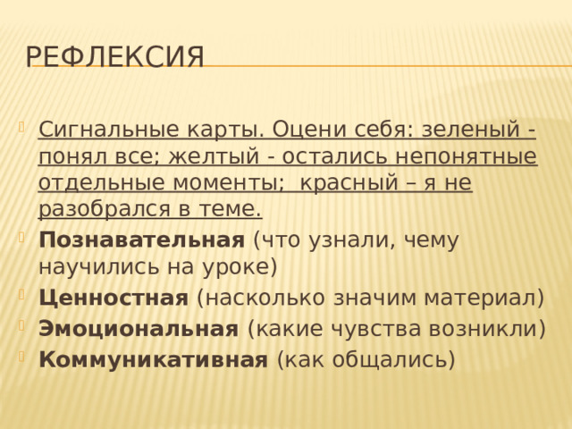 Рефлексия Сигнальные карты. Оцени себя: зеленый -понял все; желтый - остались непонятные отдельные моменты; красный – я не разобрался в теме. Познавательная (что узнали, чему научились на уроке) Ценностная (насколько значим материал) Эмоциональная (какие чувства возникли) Коммуникативная (как общались) 
