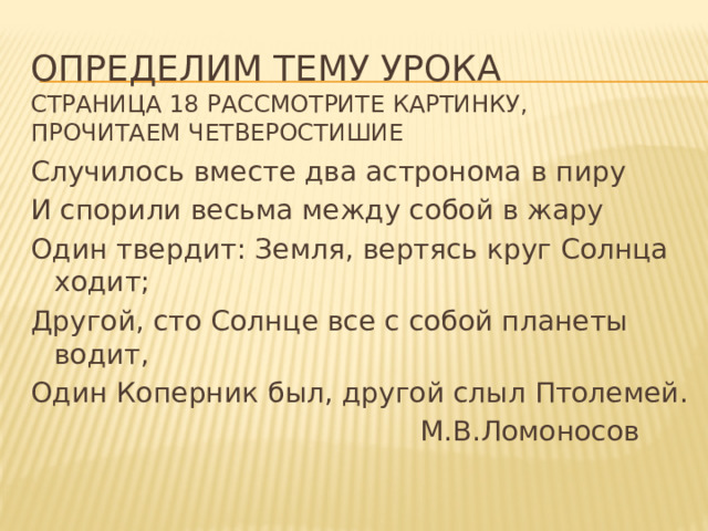 Определим тему урока  страница 18 рассмотрите картинку, прочитаем четверостишие Случилось вместе два астронома в пиру И спорили весьма между собой в жару Один твердит: Земля, вертясь круг Солнца ходит; Другой, сто Солнце все с собой планеты водит, Один Коперник был, другой слыл Птолемей.  М.В.Ломоносов 