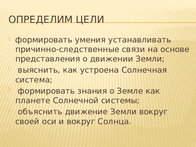 Определим цели формировать умения устанавливать причинно-следственные связи на основе представления о движении Земли;   выяснить, как устроена Солнечная система;  формировать знания о Земле как планете Солнечной системы;  объяснить движение Земли вокруг своей оси и вокруг Солнца. 