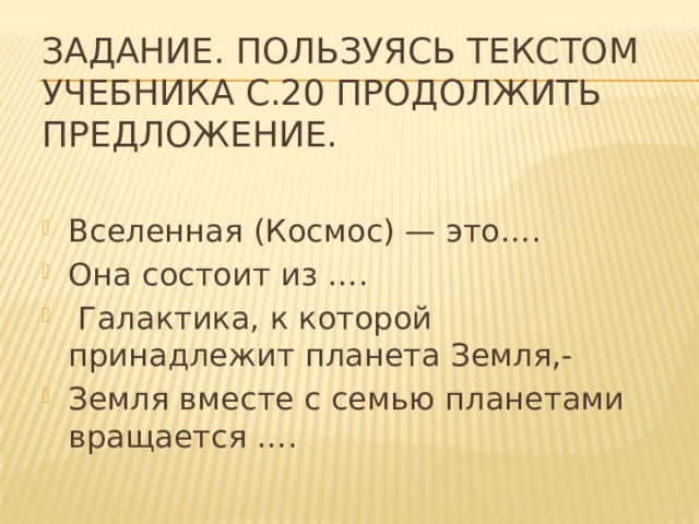 Задание. Пользуясь текстом учебника с.20 продолжить предложение.   Вселенная (Космос) — это…. Она состоит из ….  Галактика, к которой принадлежит планета Земля,- Земля вместе с семью планетами вращается …. 