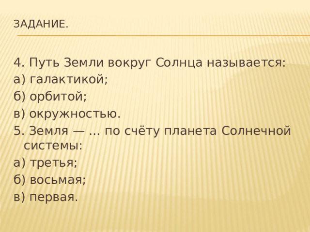 Задание.   4. Путь Земли вокруг Солнца называется: а) галактикой; б) орбитой; в) окружностью. 5. Земля — … по счёту планета Солнечной системы: а) третья; б) восьмая; в) первая. 