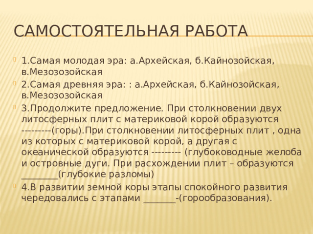 Самостоятельная работа 1.Самая молодая эра: а.Архейская, б.Кайнозойская, в.Мезозозойская 2.Самая древняя эра: : а.Архейская, б.Кайнозойская, в.Мезозозойская 3.Продолжите предложение. При столкновении двух литосферных плит с материковой корой образуются ---------(горы).При столкновении литосферных плит , одна из которых с материковой корой, а другая с океанической образуются --------- (глубоководные желоба и островные дуги. При расхождении плит – образуются ________(глубокие разломы) 4.В развитии земной коры этапы спокойного развития чередовались с этапами _______-(горообразования). 