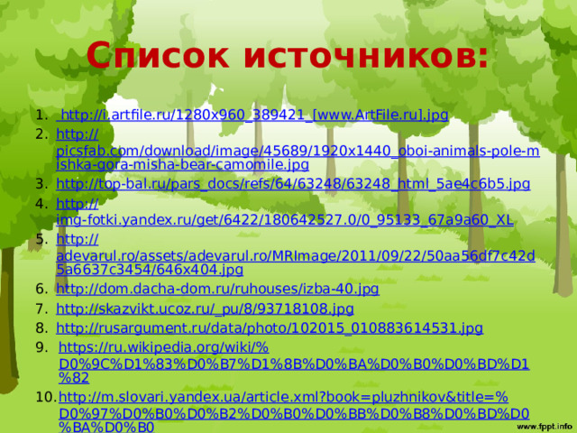 Список источников:  http ://i.artfile.ru/1280x960_389421_[www.ArtFile.ru]. jpg http:// picsfab.com/download/image/45689/1920x1440_oboi-animals-pole-mishka-gora-misha-bear-camomile.jpg http:// top - bal.ru/ pars_docs /refs/64/63248/63248_html_5ae4c6b5.jpg http:// img-fotki.yandex.ru/get/6422/180642527.0/0_95133_67a9a60_XL http:// adevarul.ro/assets/adevarul.ro/MRImage/2011/09/22/50aa56df7c42d5a6637c3454/646x404.jpg http://dom.dacha-dom.ru/ruhouses/izba-40.jpg http://skazvikt.ucoz.ru/_ pu/8/93718108.jpg http://rusargument.ru/data/photo/102015_010883614531.jpg https ://ru.wikipedia.org/wiki/% D0%9C%D1%83%D0%B7%D1%8B%D0%BA%D0%B0%D0%BD%D1%82 http ://m.slovari.yandex.ua/article.xml?book=pluzhnikov&title=% D0%97%D0%B0%D0%B2%D0%B0%D0%BB%D0%B8%D0%BD%D0%BA%D0%B0 