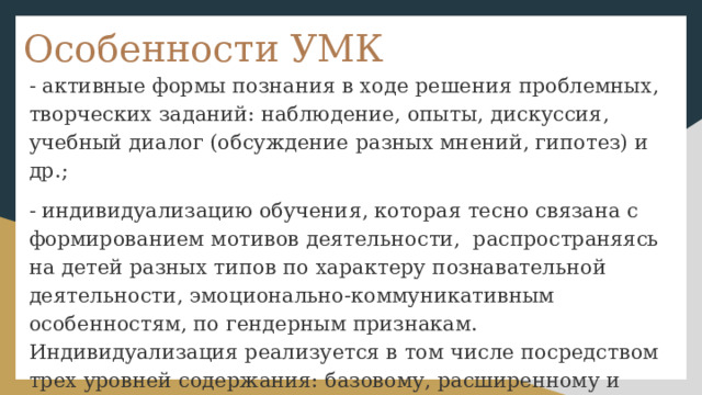 Особенности УМК - активные формы познания в ходе решения проблемных, творческих заданий: наблюдение, опыты, дискуссия, учебный диалог (обсуждение разных мнений, гипотез) и др.; - индивидуализацию обучения, которая тесно связана с формированием мотивов деятельности, распространяясь на детей разных типов по характеру познавательной деятельности, эмоционально-коммуникативным особенностям, по гендерным признакам. Индивидуализация реализуется в том числе посредством трех уровней содержания: базовому, расширенному и углубленному. 