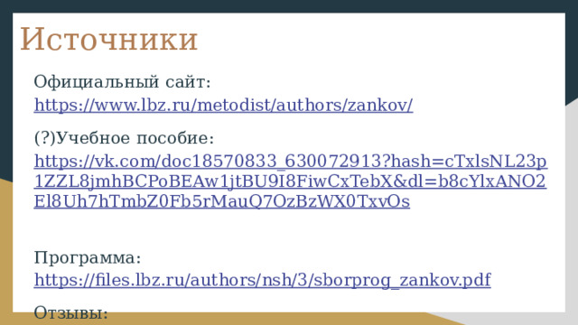 Источники Официальный сайт: https://www.lbz.ru/metodist/authors/zankov/ (?)Учебное пособие: https://vk.com/doc18570833_630072913?hash=cTxlsNL23p1ZZL8jmhBCPoBEAw1jtBU9I8FiwCxTebX&dl=b8cYlxANO2El8Uh7hTmbZ0Fb5rMauQ7OzBzWX0TxvOs  Программа: https://files.lbz.ru/authors/nsh/3/sborprog_zankov.pdf Отзывы: https://deti.mail.ru/forum/obuchenie_i_vospitanie/obrazovanie/shkola_zankova/page_2/  