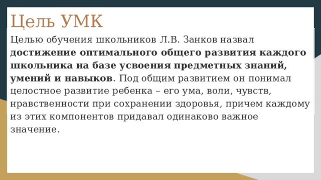 Цель УМК Целью обучения школьников Л.В. Занков назвал достижение оптимального общего развития каждого школьника на базе усвоения предметных знаний, умений и навыков . Под общим развитием он понимал целостное развитие ребенка – его ума, воли, чувств, нравственности при сохранении здоровья, причем каждому из этих компонентов придавал одинаково важное значение. 