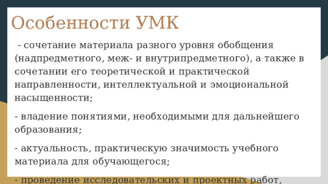 Особенности УМК  - сочетание материала разного уровня обобщения (надпредметного, меж- и внутрипредметного), а также в сочетании его теоретической и практической направленности, интеллектуальной и эмоциональной насыщенности; - владение понятиями, необходимыми для дальнейшего образования; - актуальность, практическую значимость учебного материала для обучающегося; - проведение исследовательских и проектных работ, развитие информационной культуры; 