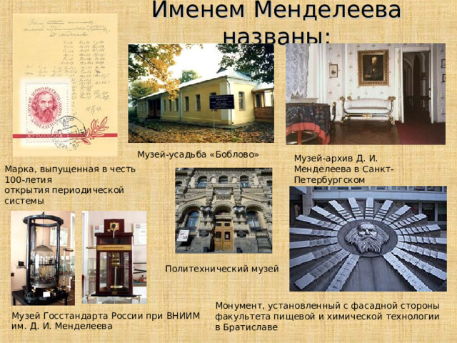 Именем Менделеева названы: Музей-усадьба «Боблово» Музей-архив Д. И. Менделеева в Санкт-Петербургском Государственном Университете Марка, выпущенная в честь 100-летия открытия периодической системы Политехнический музей Монумент, установленный с фасадной стороны факультета пищевой и химической технологии в Братиславе Музей Госстандарта России при ВНИИМ им. Д. И. Менделеева 