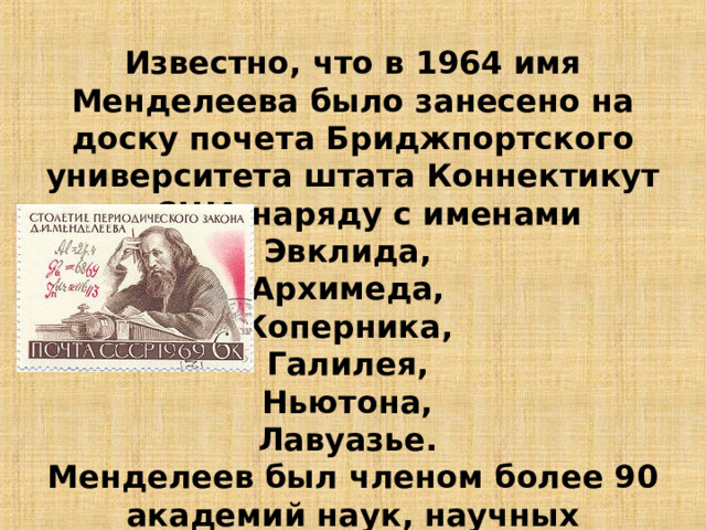 Известно, что в 1964 имя Менделеева было занесено на доску почета Бриджпортского университета штата Коннектикут в США наряду с именами Эвклида, Архимеда, Коперника, Галилея, Ньютона, Лавуазье. Менделеев был членом более 90 академий наук, научных обществ, университетов разных стран. 