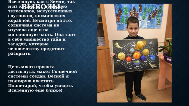  Выводы : Звёздное небо всегда интересовало людей. Сегодня человек изучает Вселенную, как с Земли, так и из космоса, с помощью телескопов, искусственных спутников, космических кораблей. Несмотря на это, солнечная система не изучена еще и на миллионную часть. Она таит в себе множество тайн и загадок, которые человечеству предстоит раскрыть.  Цель моего проекта достигнута, макет Солнечной системы создан. Весной я планирую посетить Планетарий, чтобы увидеть Вселенную еще ближе! 
