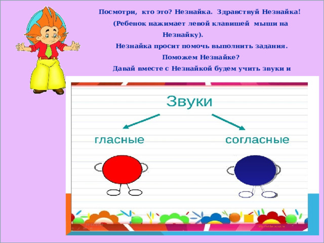    Посмотри, кто это? Незнайка. Здравствуй Незнайка!  (Ребенок нажимает левой клавишей мыши на Незнайку).  Незнайка просит помочь выполнить задания. Поможем Незнайке?  Давай вместе с Незнайкой будем учить звуки и буквы, чтобы он научился читать.     