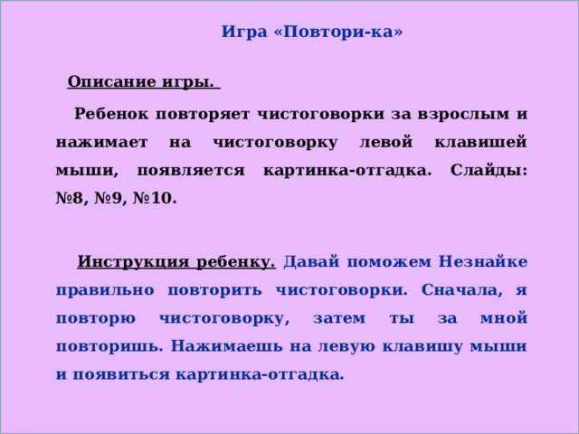 Игра «Повтори-ка»    Описание игры.  Ребенок повторяет чистоговорки за взрослым и нажимает на чистоговорку левой клавишей мыши, появляется картинка-отгадка. Слайды: №8, №9, №10.   Инструкция ребенку.  Давай поможем Незнайке правильно повторить чистоговорки. Сначала, я повторю чистоговорку, затем ты за мной повторишь. Нажимаешь на левую клавишу мыши и появиться картинка-отгадка.  
