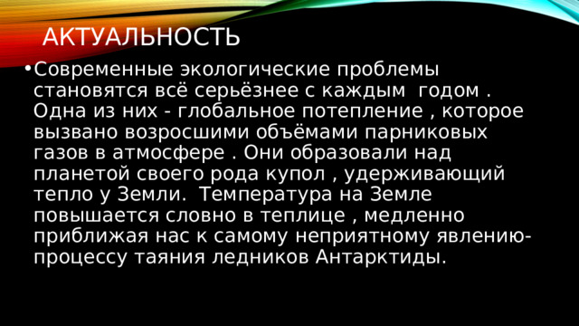Актуальность  Современные экологические проблемы становятся всё серьёзнее с каждым годом . Одна из них - глобальное потепление , которое вызвано возросшими объёмами парниковых газов в атмосфере . Они образовали над планетой своего рода купол , удерживающий тепло у Земли. Температура на Земле повышается словно в теплице , медленно приближая нас к самому неприятному явлению- процессу таяния ледников Антарктиды. 