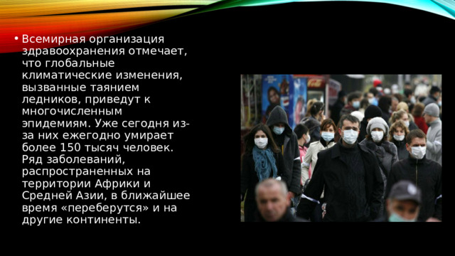 Всемирная организация здравоохранения отмечает, что глобальные климатические изменения, вызванные таянием ледников, приведут к многочисленным эпидемиям. Уже сегодня из-за них ежегодно умирает более 150 тысяч человек. Ряд заболеваний, распространенных на территории Африки и Средней Азии, в ближайшее время «переберутся» и на другие континенты. 