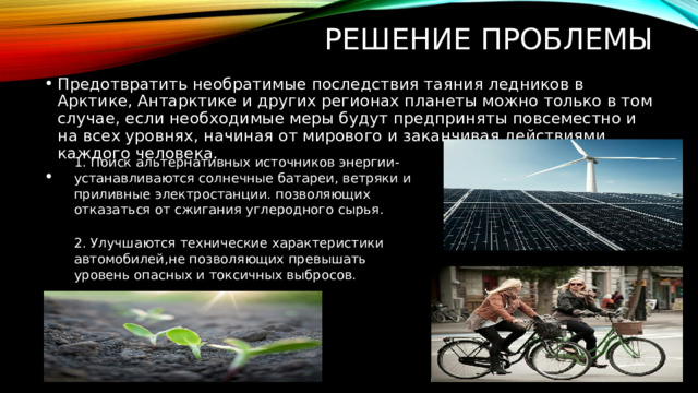 2.  Улучшаются технические характеристики автомобилей,не позволяющих превышать уровень опасных и токсичных выбросов. РЕШЕНИЕ ПРОБЛЕМЫ Предотвратить необратимые последствия таяния ледников в Арктике, Антарктике и других регионах планеты можно только в том случае, если необходимые меры будут предприняты повсеместно и на всех уровнях, начиная от мирового и заканчивая действиями каждого человека. 1. Поиск альтернативных источников энергии-устанавливаются солнечные батареи, ветряки и приливные электростанции. позволяющих отказаться от сжигания углеродного сырья. 